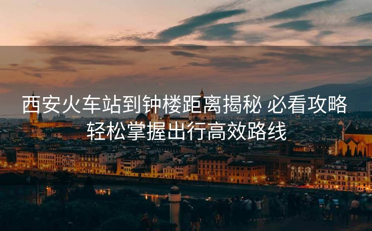 西安火车站到钟楼距离揭秘 必看攻略 轻松掌握出行高效路线