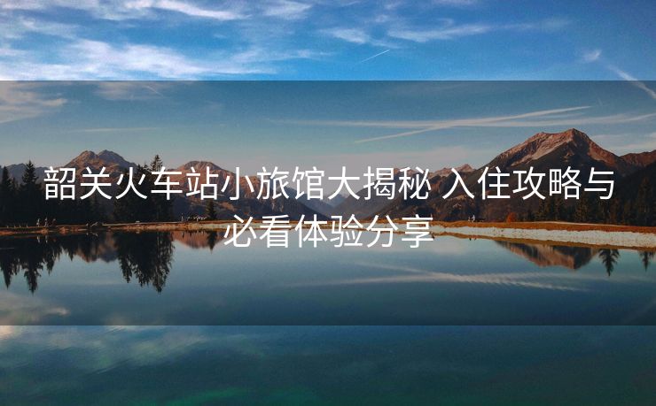 韶关火车站小旅馆大揭秘 入住攻略与必看体验分享