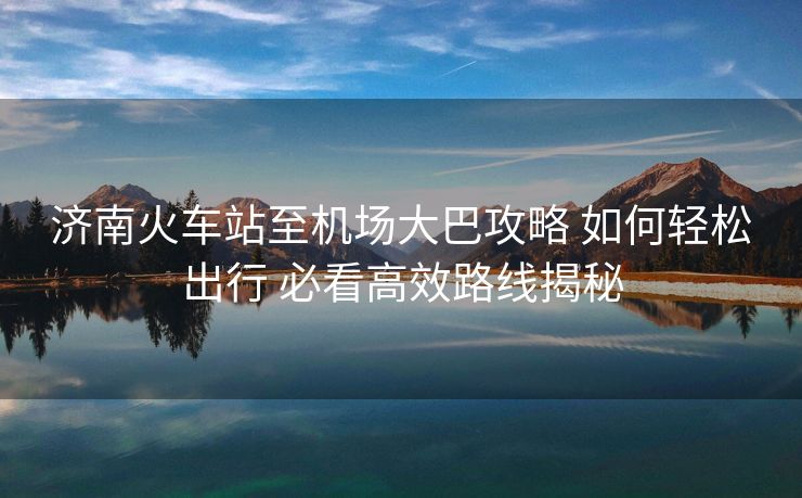 济南火车站至机场大巴攻略 如何轻松出行 必看高效路线揭秘