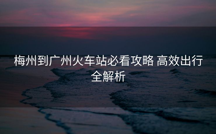 梅州到广州火车站必看攻略 高效出行全解析