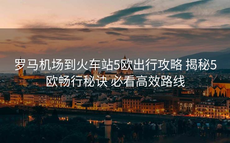 罗马机场到火车站5欧出行攻略 揭秘5欧畅行秘诀 必看高效路线
