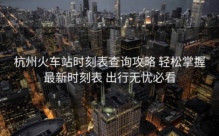 杭州火车站时刻表查询攻略 轻松掌握最新时刻表 出行无忧必看