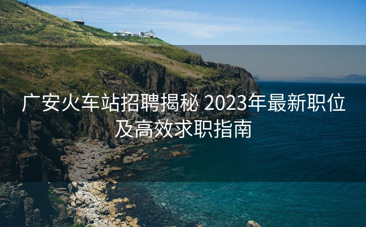 广安火车站招聘揭秘 2023年最新职位及高效求职指南