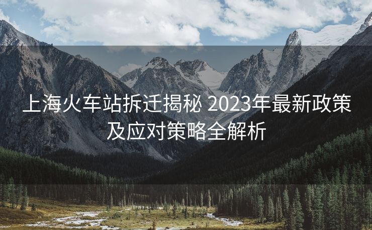 上海火车站拆迁揭秘 2023年最新政策及应对策略全解析