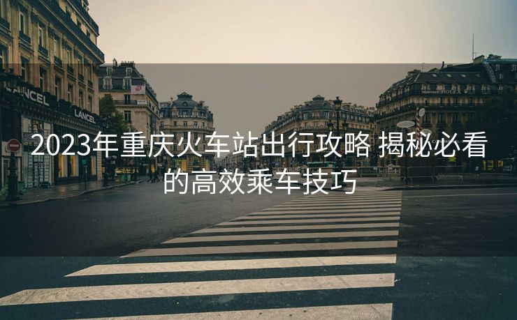 2023年重庆火车站出行攻略 揭秘必看的高效乘车技巧