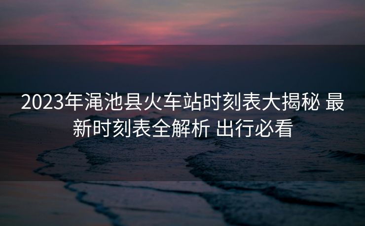 2023年渑池县火车站时刻表大揭秘 最新时刻表全解析 出行必看