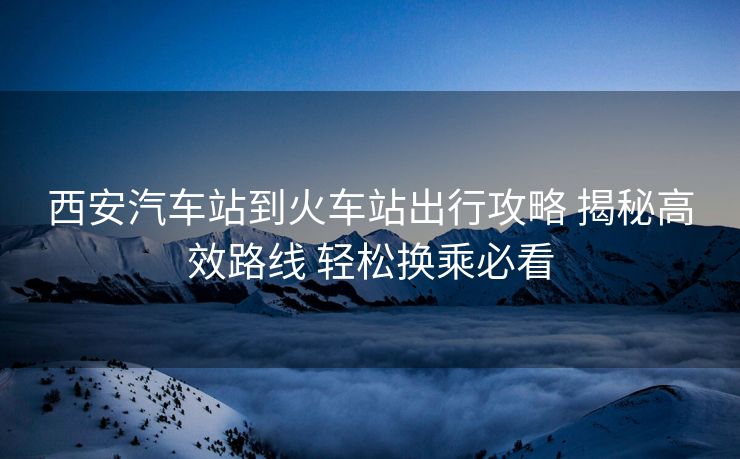 西安汽车站到火车站出行攻略 揭秘高效路线 轻松换乘必看