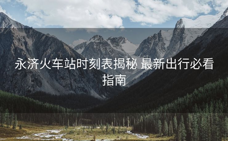 永济火车站时刻表揭秘 最新出行必看指南