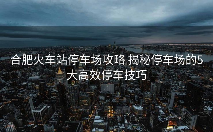 合肥火车站停车场攻略 揭秘停车场的5大高效停车技巧