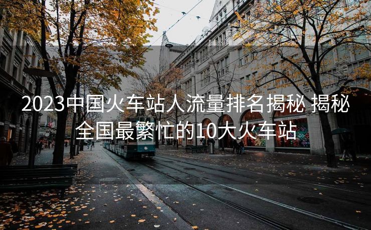 2023中国火车站人流量排名揭秘 揭秘全国最繁忙的10大火车站