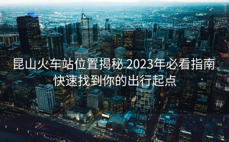 昆山火车站位置揭秘 2023年必看指南 快速找到你的出行起点