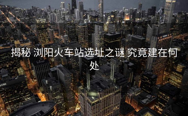 揭秘 浏阳火车站选址之谜 究竟建在何处