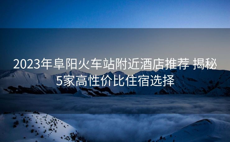 2023年阜阳火车站附近酒店推荐 揭秘5家高性价比住宿选择