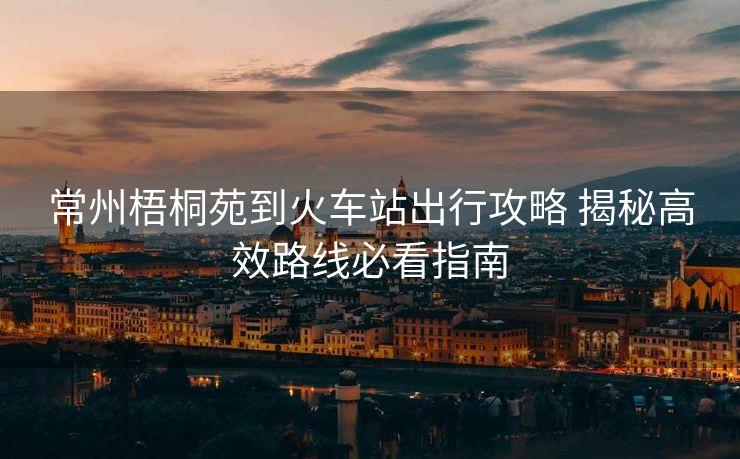 常州梧桐苑到火车站出行攻略 揭秘高效路线必看指南