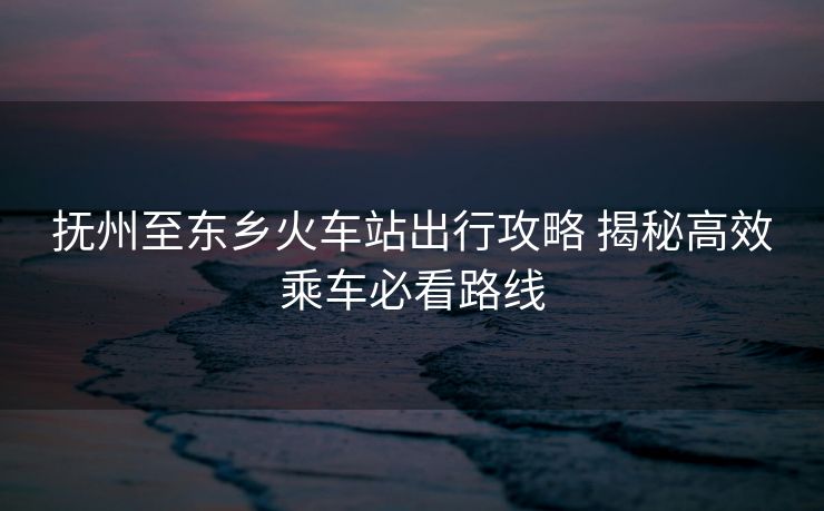 抚州至东乡火车站出行攻略 揭秘高效乘车必看路线