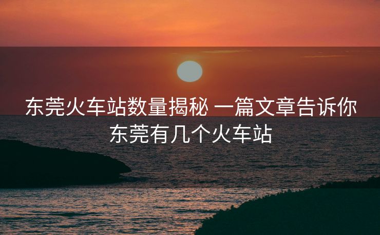 东莞火车站数量揭秘 一篇文章告诉你东莞有几个火车站