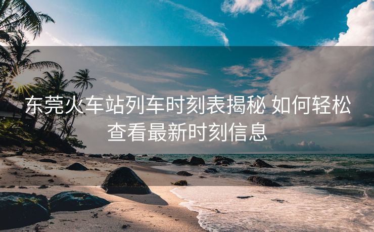 东莞火车站列车时刻表揭秘 如何轻松查看最新时刻信息