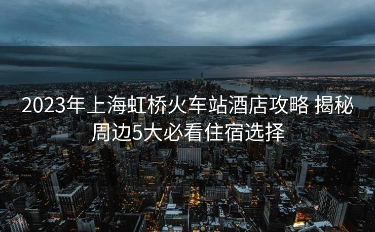 2023年上海虹桥火车站酒店攻略 揭秘周边5大必看住宿选择 2023年上海虹桥火车站酒店攻略 揭秘周边5大必看住宿选择