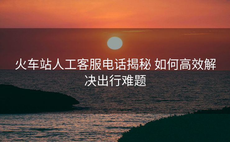 火车站人工客服电话揭秘 如何高效解决出行难题 火车站人工客服电话揭秘 如何高效解决出行难题