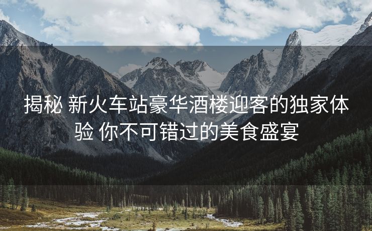 揭秘 新火车站豪华酒楼迎客的独家体验 你不可错过的美食盛宴