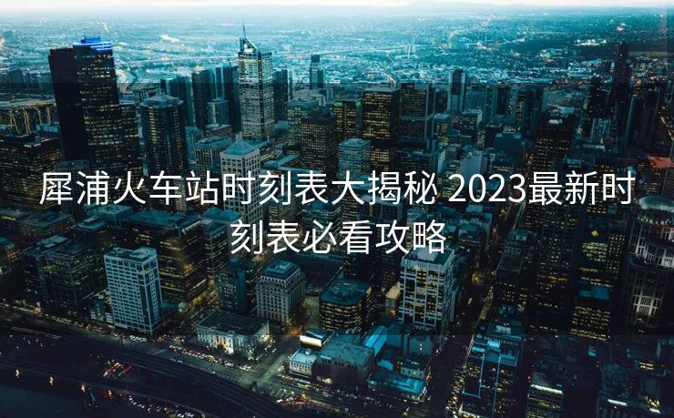 犀浦火车站时刻表大揭秘 2023最新时刻表必看攻略