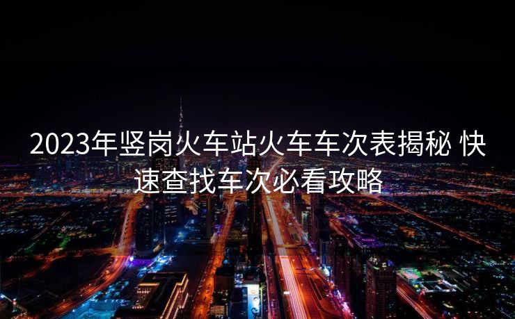 2023年竖岗火车站火车车次表揭秘 快速查找车次必看攻略