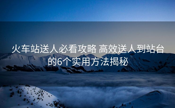 火车站送人必看攻略 高效送人到站台的6个实用方法揭秘
