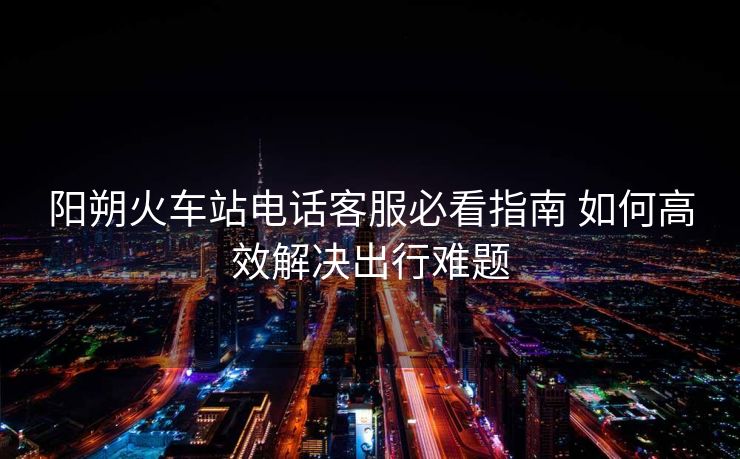 阳朔火车站电话客服必看指南 如何高效解决出行难题