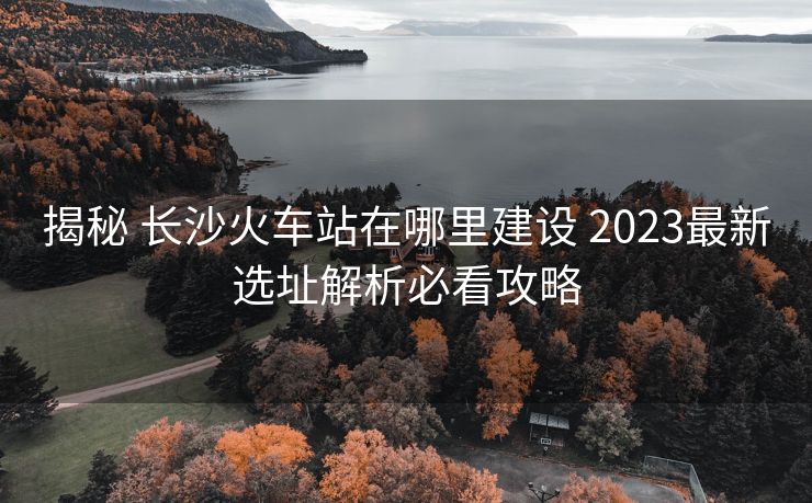 揭秘 长沙火车站在哪里建设 2023最新选址解析必看攻略