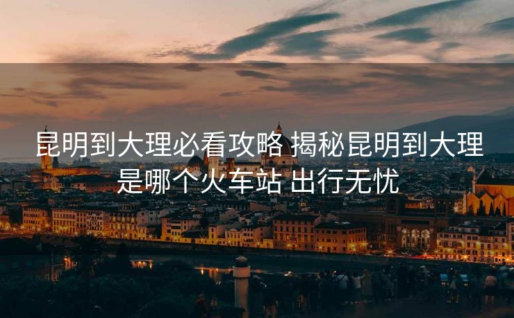 昆明到大理必看攻略 揭秘昆明到大理是哪个火车站 出行无忧