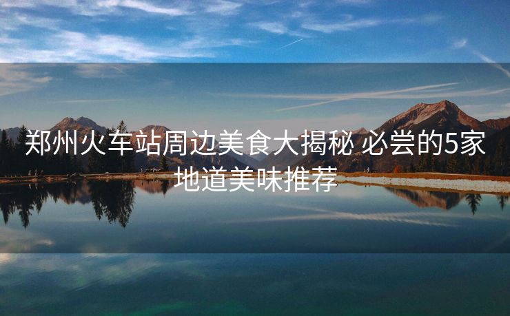 郑州火车站周边美食大揭秘 必尝的5家地道美味推荐