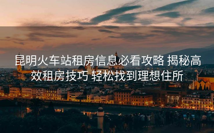 昆明火车站租房信息必看攻略 揭秘高效租房技巧 轻松找到理想住所