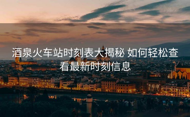 酒泉火车站时刻表大揭秘 如何轻松查看最新时刻信息
