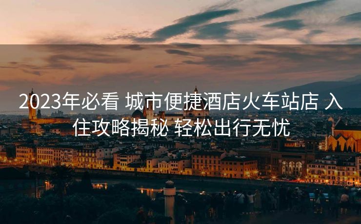 2023年必看 城市便捷酒店火车站店 入住攻略揭秘 轻松出行无忧