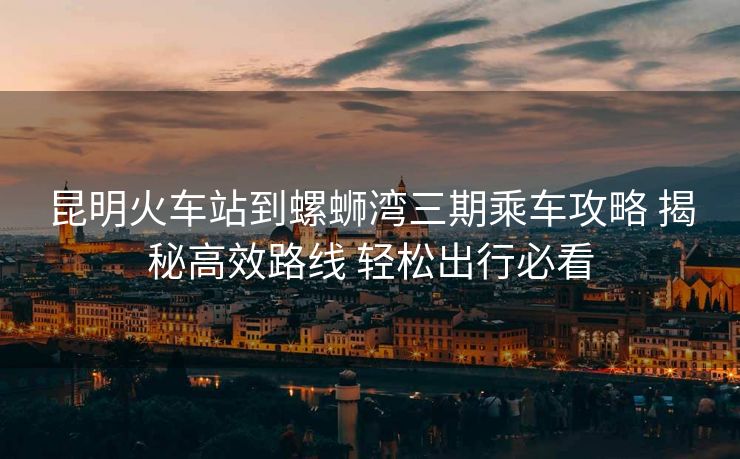 昆明火车站到螺蛳湾三期乘车攻略 揭秘高效路线 轻松出行必看 昆明火车站到螺蛳湾三期乘车攻略 揭秘高效路线 轻松出行必看