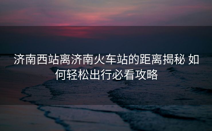 济南西站离济南火车站的距离揭秘 如何轻松出行必看攻略