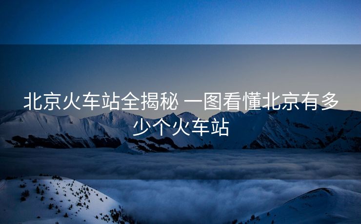 北京火车站全揭秘 一图看懂北京有多少个火车站