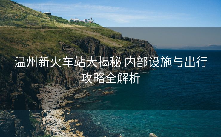 温州新火车站大揭秘 内部设施与出行攻略全解析