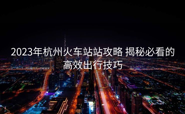 2023年杭州火车站站攻略 揭秘必看的高效出行技巧