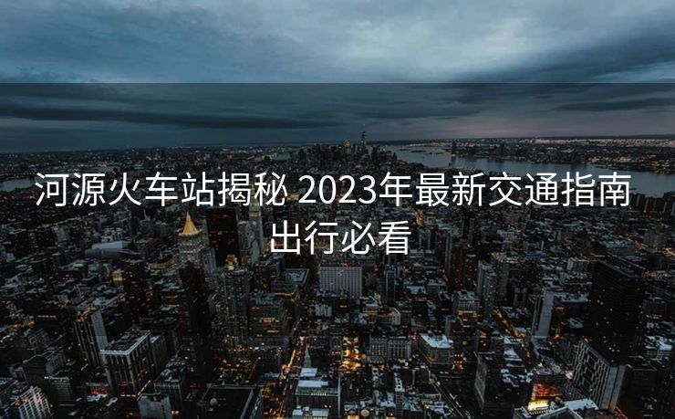 河源火车站揭秘 2023年最新交通指南 出行必看