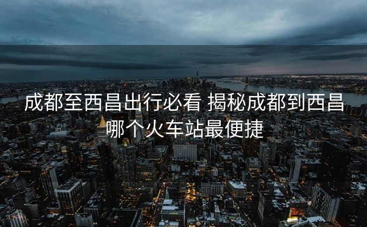成都至西昌出行必看 揭秘成都到西昌哪个火车站最便捷