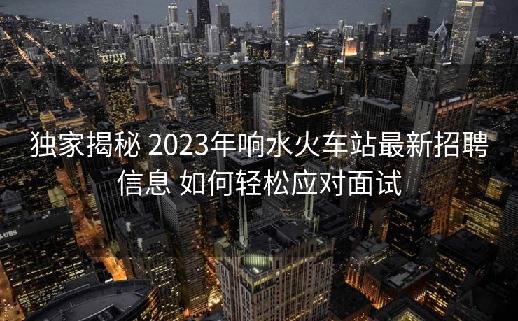 独家揭秘 2023年响水火车站最新招聘信息 如何轻松应对面试