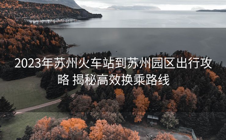 2023年苏州火车站到苏州园区出行攻略 揭秘高效换乘路线
