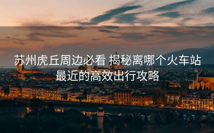 苏州虎丘周边必看 揭秘离哪个火车站最近的高效出行攻略