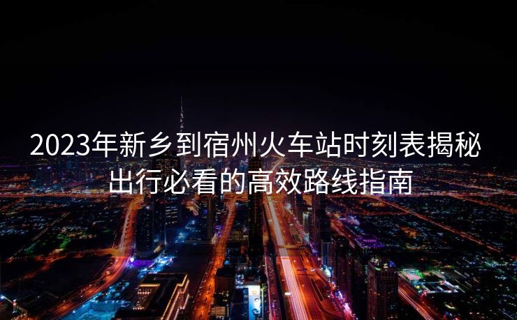2023年新乡到宿州火车站时刻表揭秘 出行必看的高效路线指南