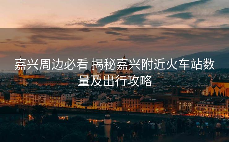 嘉兴周边必看 揭秘嘉兴附近火车站数量及出行攻略 嘉兴周边必看 揭秘嘉兴附近火车站数量及出行攻略