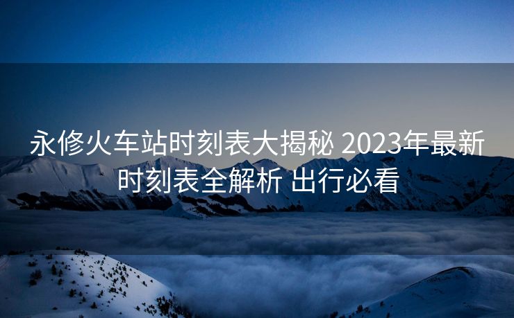 永修火车站时刻表大揭秘 2023年最新时刻表全解析 出行必看