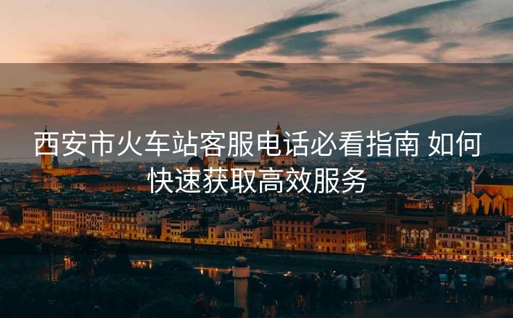 西安市火车站客服电话必看指南 如何快速获取高效服务