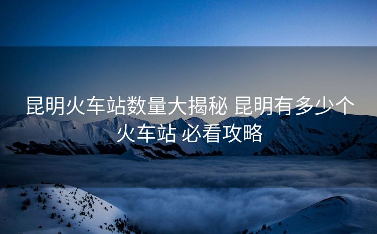 昆明火车站数量大揭秘 昆明有多少个火车站 必看攻略