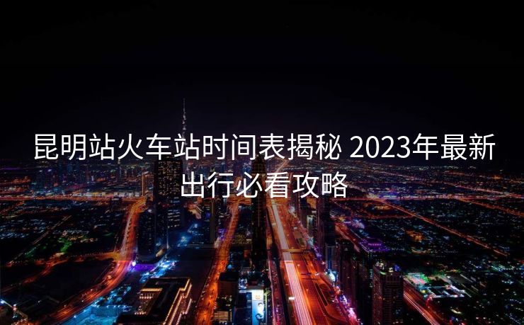昆明站火车站时间表揭秘 2023年最新出行必看攻略